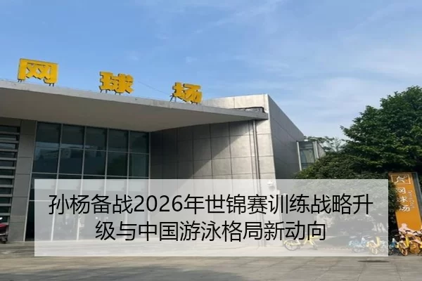 孙杨备战2026年世锦赛训练战略升级与中国游泳格局新动向