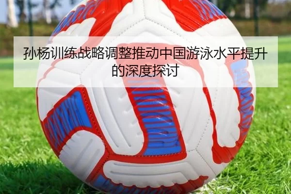 孙杨训练战略调整推动中国游泳水平提升的深度探讨