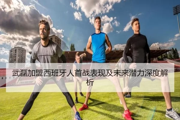 武磊加盟西班牙人首战表现及未来潜力深度解析